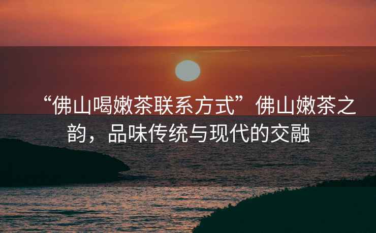 “佛山喝嫩茶聯系方式”佛山嫩茶之韻，品味傳統與現代的交融