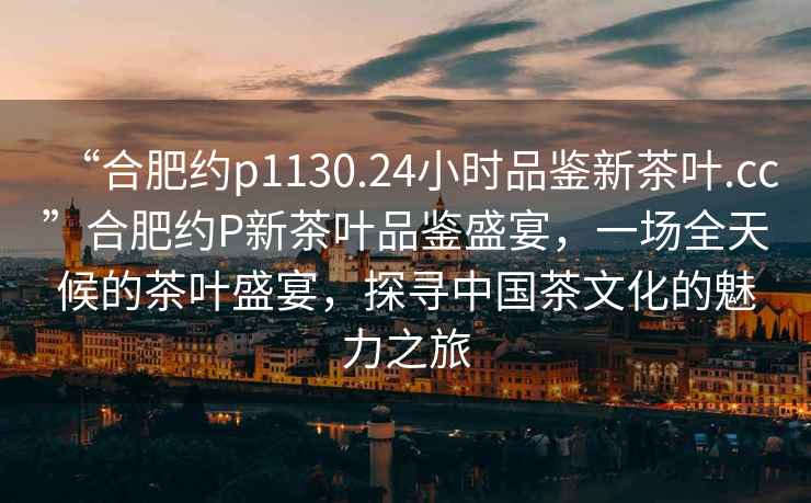 “合肥約p1130.24小時品鑒新茶葉.cc”合肥約P新茶葉品鑒盛宴，一場全天候的茶葉盛宴，探尋中國茶文化的魅力之旅