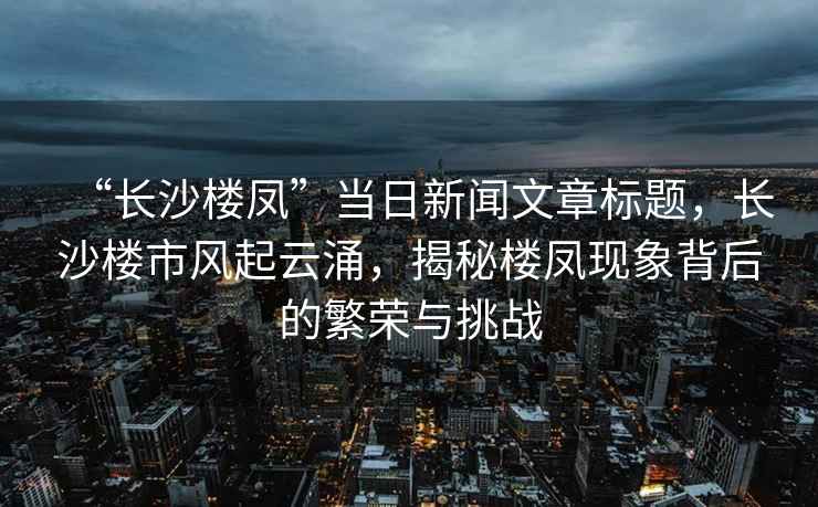 “長沙樓鳳”當日新聞文章標題，長沙樓市風起云涌，揭秘樓鳳現象背后的繁榮與挑戰