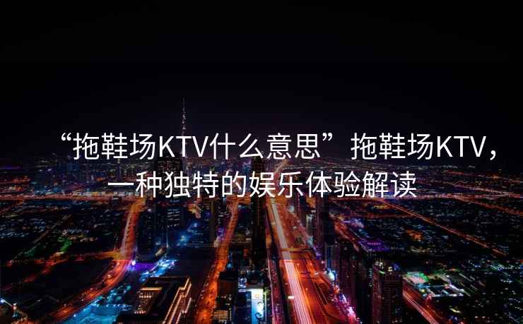“拖鞋場KTV什么意思”拖鞋場KTV，一種獨特的娛樂體驗解讀