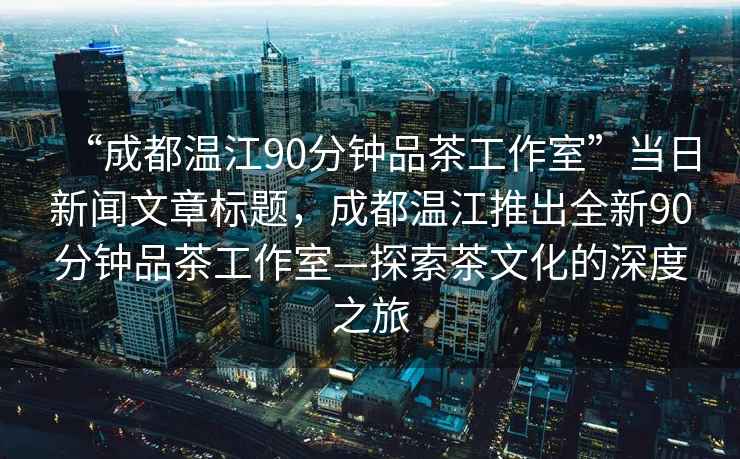 “成都溫江90分鐘品茶工作室”當日新聞文章標題，成都溫江推出全新90分鐘品茶工作室—探索茶文化的深度之旅