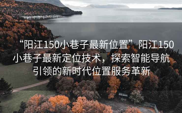 “陽江150小巷子最新位置”陽江150小巷子最新定位技術，探索智能導航引領的新時代位置服務革新