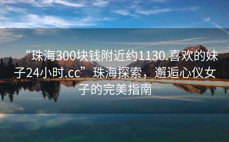 “珠海300塊錢附近約1130.喜歡的妹子24小時.cc”珠海探索，邂逅心儀女子的完美指南