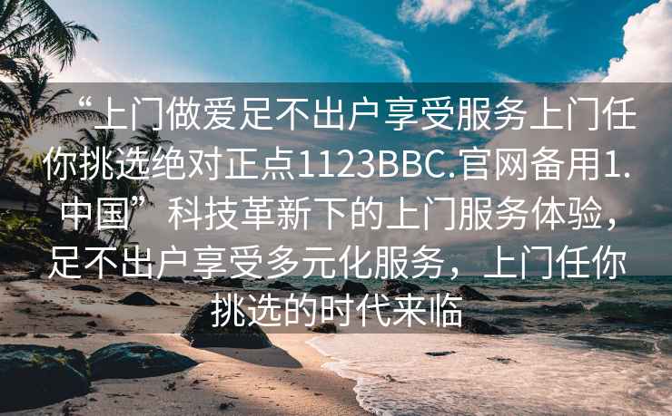 “上門做愛足不出戶享受服務上門任你挑選絕對正點1123BBC.官網備用1.中國”科技革新下的上門服務體驗，足不出戶享受多元化服務，上門任你挑選的時代來臨