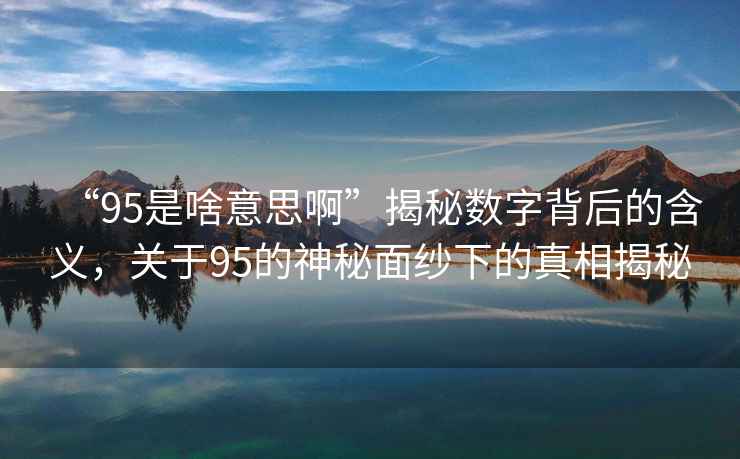 “95是啥意思啊”揭秘數字背后的含義，關于95的神秘面紗下的真相揭秘