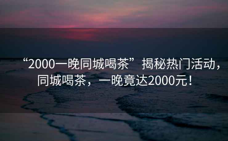 “2000一晚同城喝茶”揭秘熱門活動，同城喝茶，一晚竟達2000元！