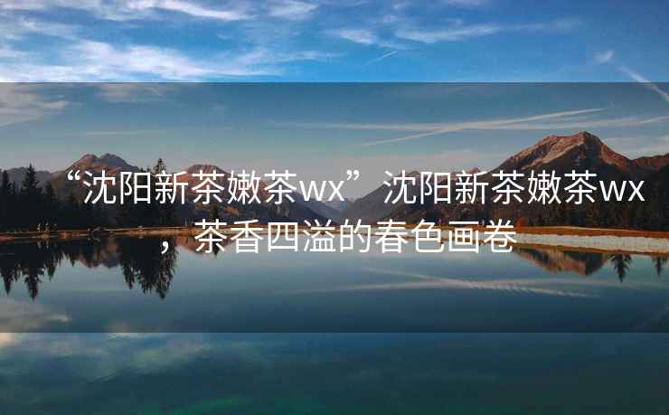 “沈陽新茶嫩茶wx”沈陽新茶嫩茶wx，茶香四溢的春色畫卷