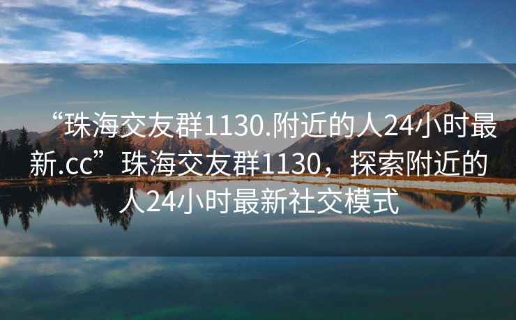 “珠海交友群1130.附近的人24小時最新.cc”珠海交友群1130，探索附近的人24小時最新社交模式
