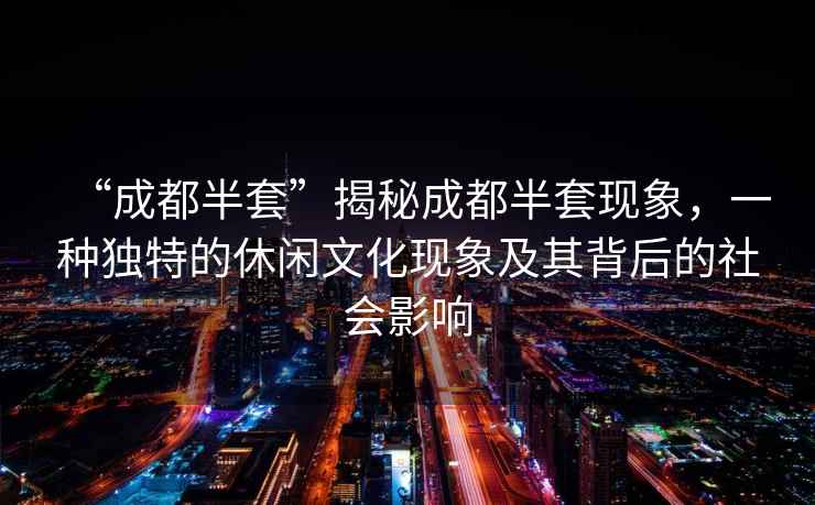 “成都半套”揭秘成都半套現象，一種獨特的休閑文化現象及其背后的社會影響