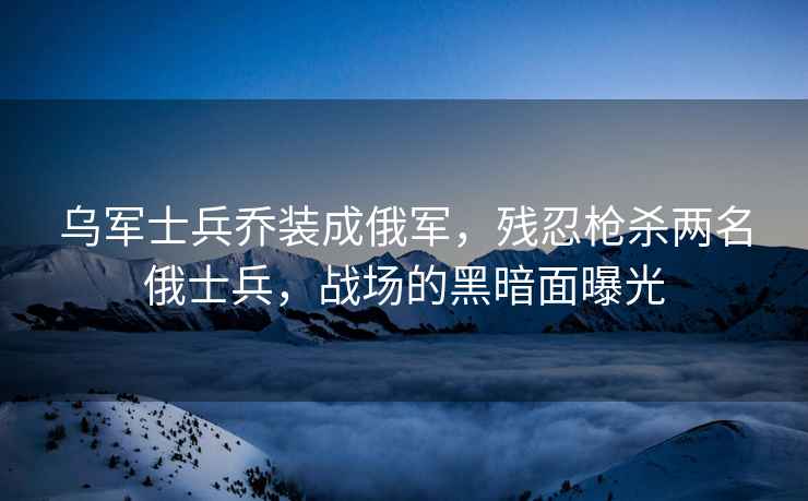烏軍士兵喬裝成俄軍，殘忍槍殺兩名俄士兵，戰場的黑暗面曝光