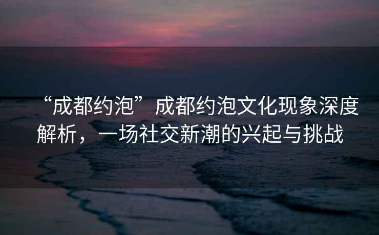 “成都約泡”成都約泡文化現象深度解析，一場社交新潮的興起與挑戰