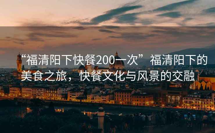 “福清陽下快餐200一次”福清陽下的美食之旅，快餐文化與風景的交融