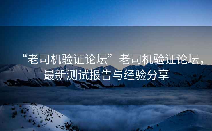 “老司機驗證論壇”老司機驗證論壇，最新測試報告與經驗分享