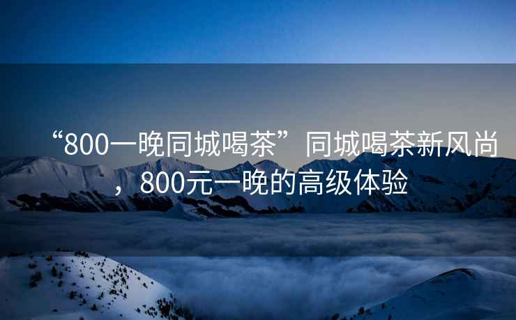 “800一晚同城喝茶”同城喝茶新風(fēng)尚，800元一晚的高級(jí)體驗(yàn)