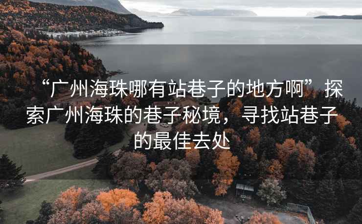 “廣州海珠哪有站巷子的地方啊”探索廣州海珠的巷子秘境，尋找站巷子的最佳去處