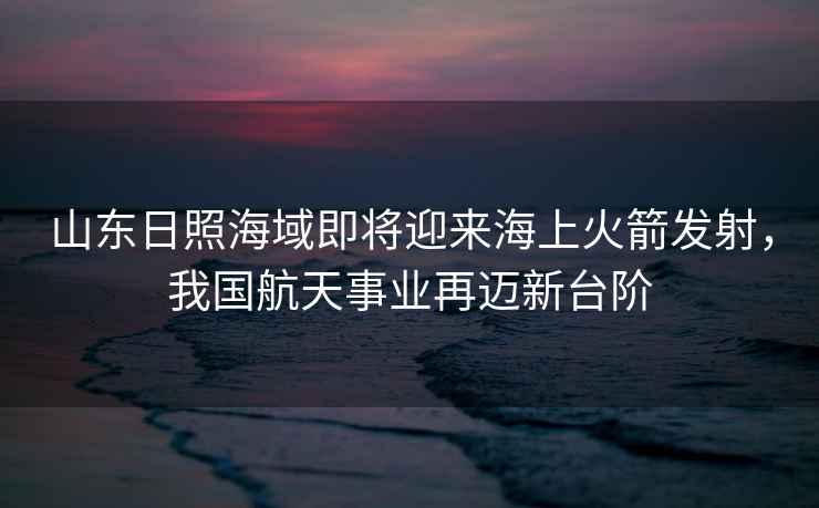 山東日照海域即將迎來海上火箭發(fā)射，我國航天事業(yè)再邁新臺階