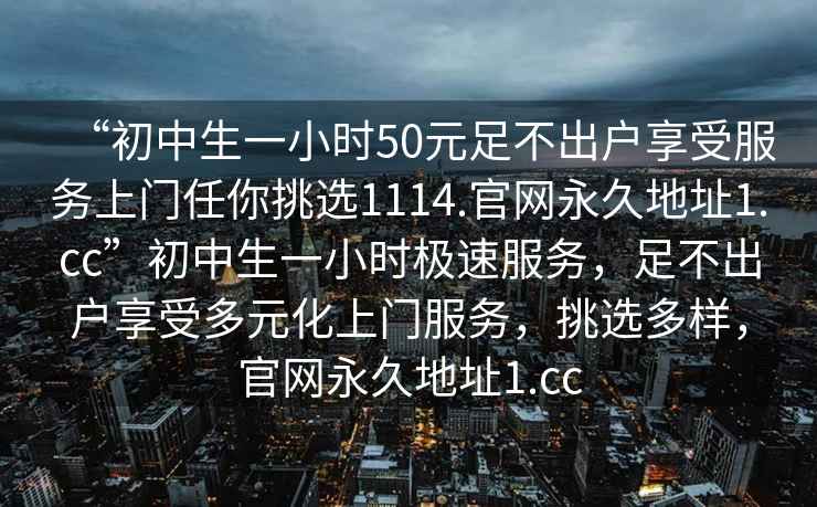“初中生一小時50元足不出戶享受服務上門任你挑選1114.官網永久地址1.cc”初中生一小時極速服務，足不出戶享受多元化上門服務，挑選多樣，官網永久地址1.cc