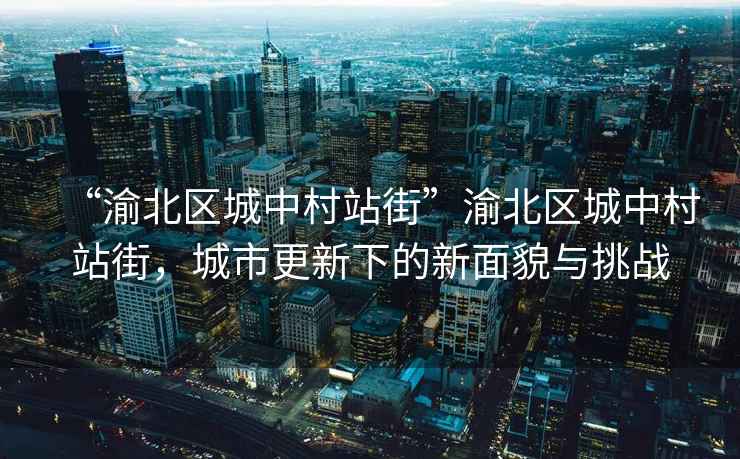 “渝北區城中村站街”渝北區城中村站街，城市更新下的新面貌與挑戰