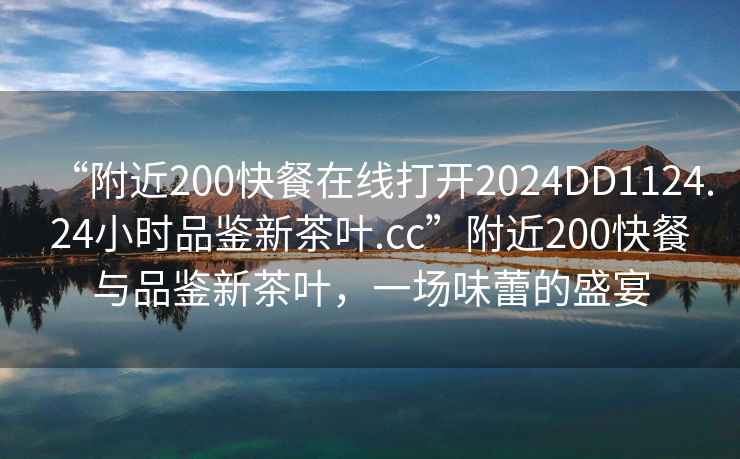 “附近200快餐在線打開(kāi)2024DD1124.24小時(shí)品鑒新茶葉.cc”附近200快餐與品鑒新茶葉，一場(chǎng)味蕾的盛宴