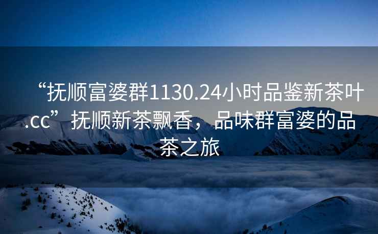 “撫順富婆群1130.24小時品鑒新茶葉.cc”撫順新茶飄香，品味群富婆的品茶之旅