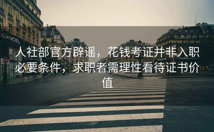 人社部官方辟謠，花錢考證并非入職必要條件，求職者需理性看待證書價值