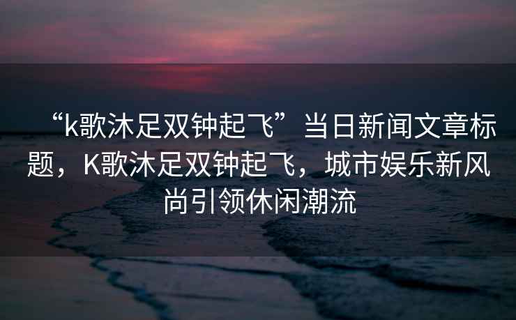 “k歌沐足雙鐘起飛”當日新聞文章標題，K歌沐足雙鐘起飛，城市娛樂新風尚引領休閑潮流