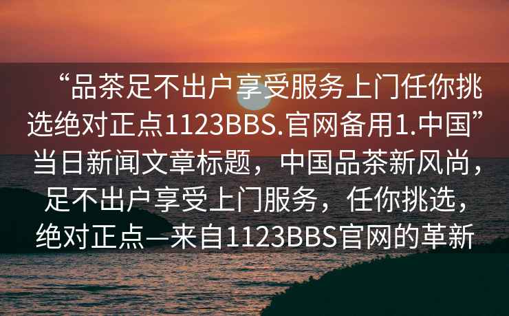 “品茶足不出戶享受服務(wù)上門任你挑選絕對正點1123BBS.官網(wǎng)備用1.中國”當(dāng)日新聞文章標(biāo)題，中國品茶新風(fēng)尚，足不出戶享受上門服務(wù)，任你挑選，絕對正點—來自1123BBS官網(wǎng)的革新