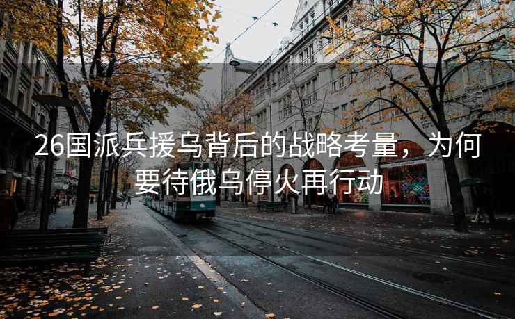 26國派兵援烏背后的戰略考量，為何要待俄烏停火再行動