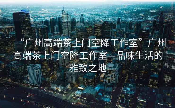 “廣州高端茶上門空降工作室”廣州高端茶上門空降工作室—品味生活的雅致之地