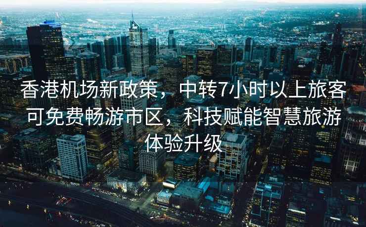 香港機場新政策，中轉7小時以上旅客可免費暢游市區(qū)，科技賦能智慧旅游體驗升級