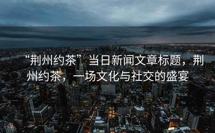 “荊州約茶”當(dāng)日新聞文章標(biāo)題，荊州約茶，一場文化與社交的盛宴