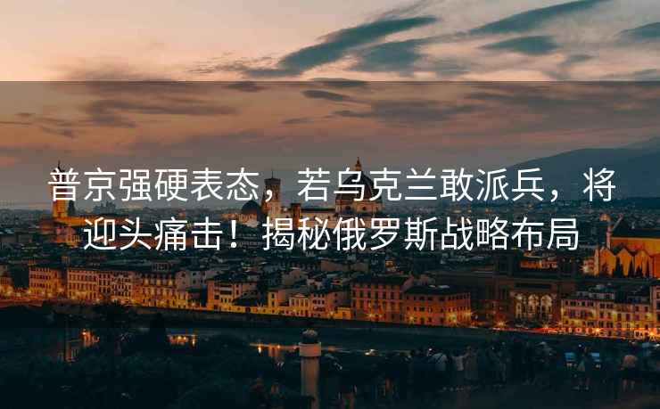 普京強硬表態，若烏克蘭敢派兵，將迎頭痛擊！揭秘俄羅斯戰略布局