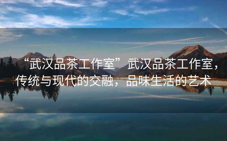 “武漢品茶工作室”武漢品茶工作室，傳統(tǒng)與現(xiàn)代的交融，品味生活的藝術(shù)