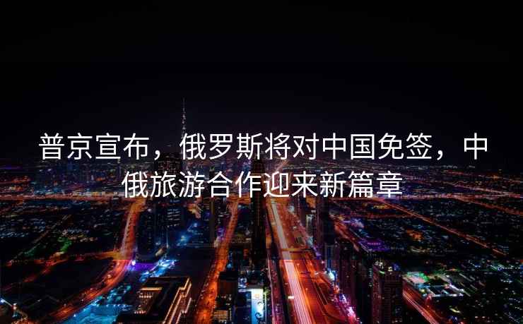 普京宣布，俄羅斯將對中國免簽，中俄旅游合作迎來新篇章