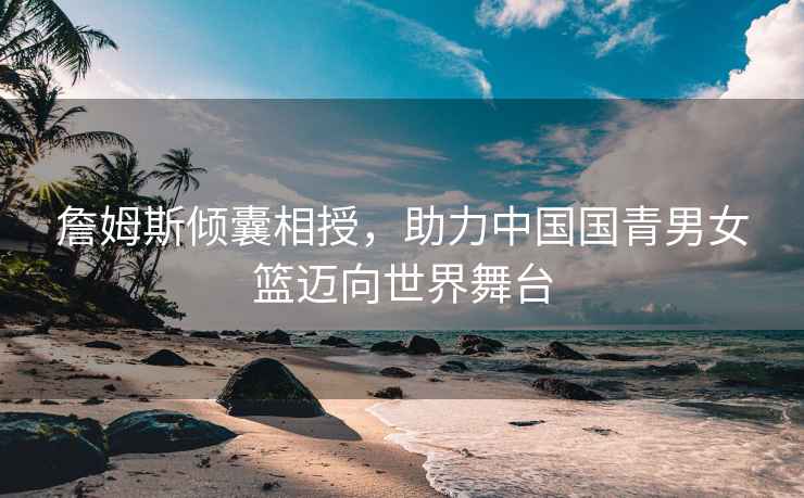 詹姆斯傾囊相授，助力中國國青男女籃邁向世界舞臺
