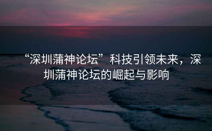 “深圳蒲神論壇”科技引領未來，深圳蒲神論壇的崛起與影響
