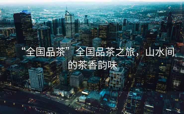 “全國品茶”全國品茶之旅，山水間的茶香韻味
