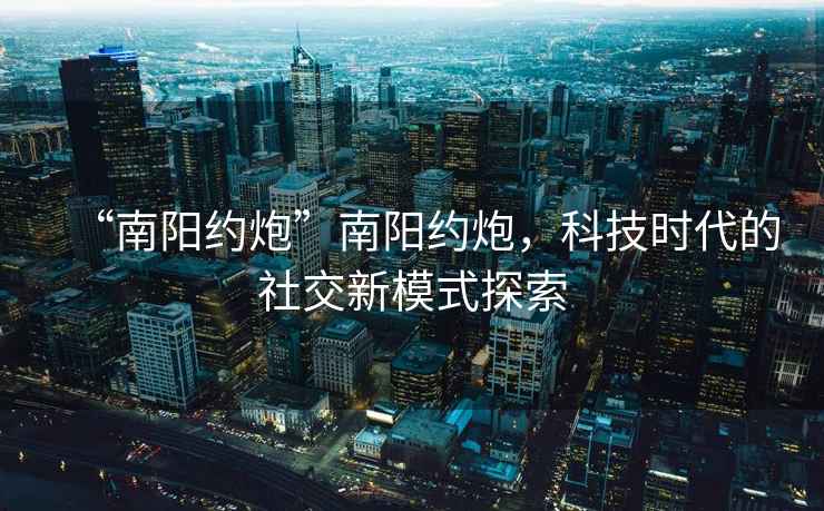 “南陽約炮”南陽約炮，科技時代的社交新模式探索