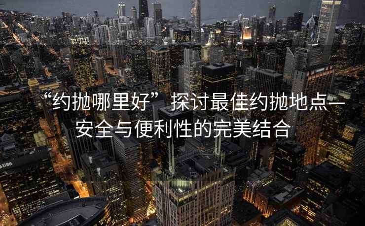 “約拋哪里好”探討最佳約拋地點—安全與便利性的完美結合