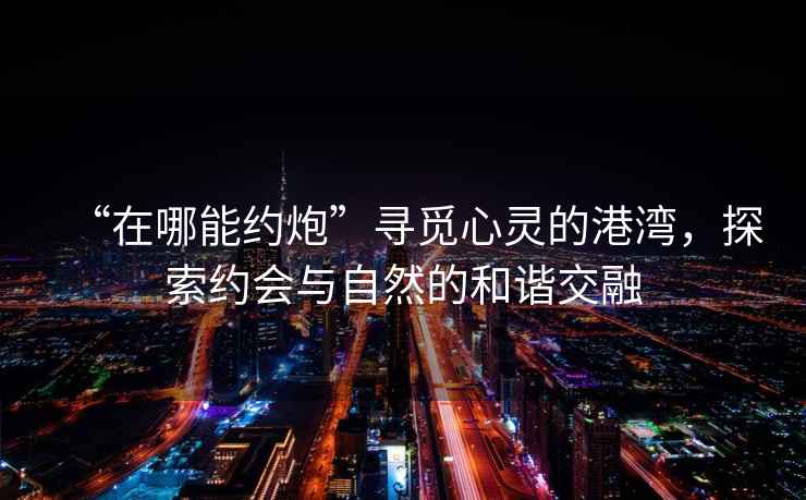 “在哪能約炮”尋覓心靈的港灣，探索約會與自然的和諧交融