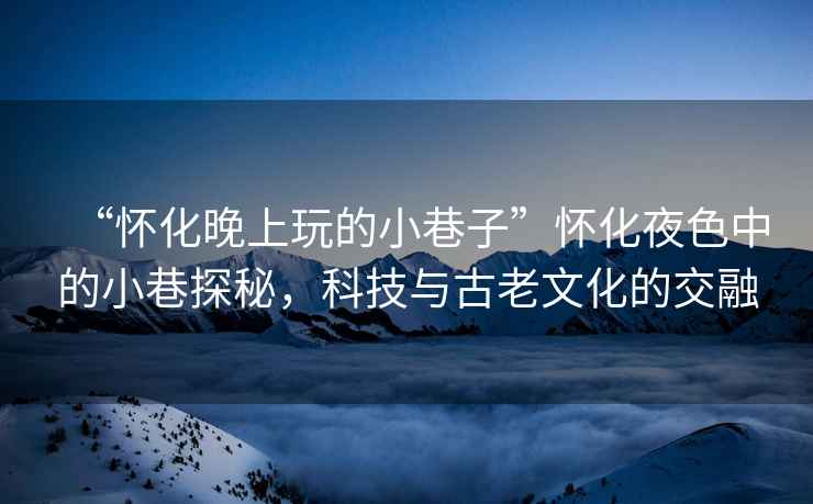 “懷化晚上玩的小巷子”懷化夜色中的小巷探秘，科技與古老文化的交融