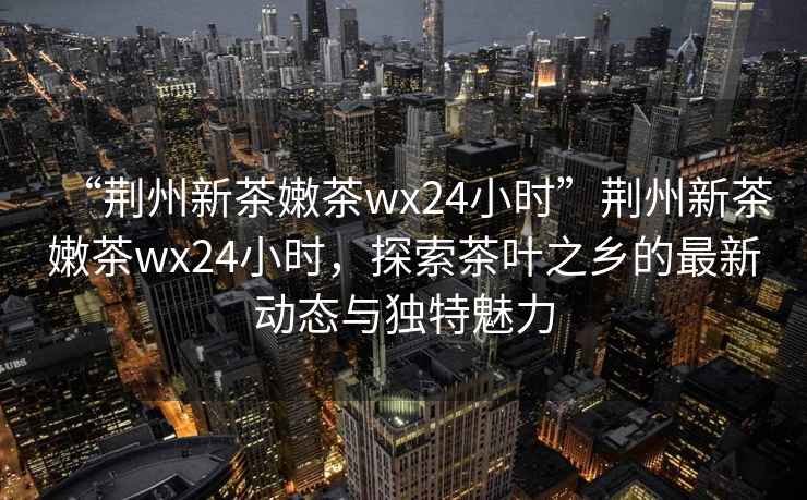 “荊州新茶嫩茶wx24小時”荊州新茶嫩茶wx24小時，探索茶葉之鄉的最新動態與獨特魅力