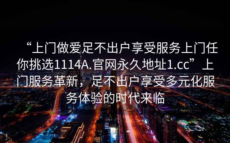 “上門做愛足不出戶享受服務上門任你挑選1114A.官網永久地址1.cc”上門服務革新，足不出戶享受多元化服務體驗的時代來臨