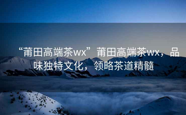 “莆田高端茶wx”莆田高端茶wx，品味獨特文化，領略茶道精髓
