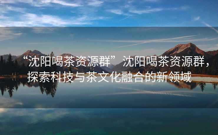 “沈陽喝茶資源群”沈陽喝茶資源群，探索科技與茶文化融合的新領域