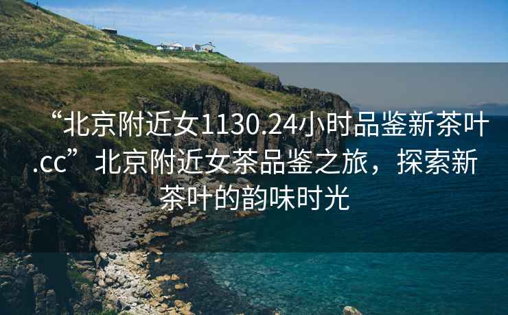 “北京附近女1130.24小時品鑒新茶葉.cc”北京附近女茶品鑒之旅，探索新茶葉的韻味時光