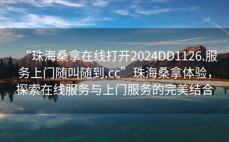 “珠海桑拿在線打開2024DD1126.服務(wù)上門隨叫隨到.cc”珠海桑拿體驗，探索在線服務(wù)與上門服務(wù)的完美結(jié)合