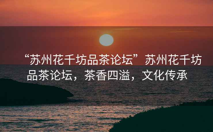 “蘇州花千坊品茶論壇”蘇州花千坊品茶論壇，茶香四溢，文化傳承