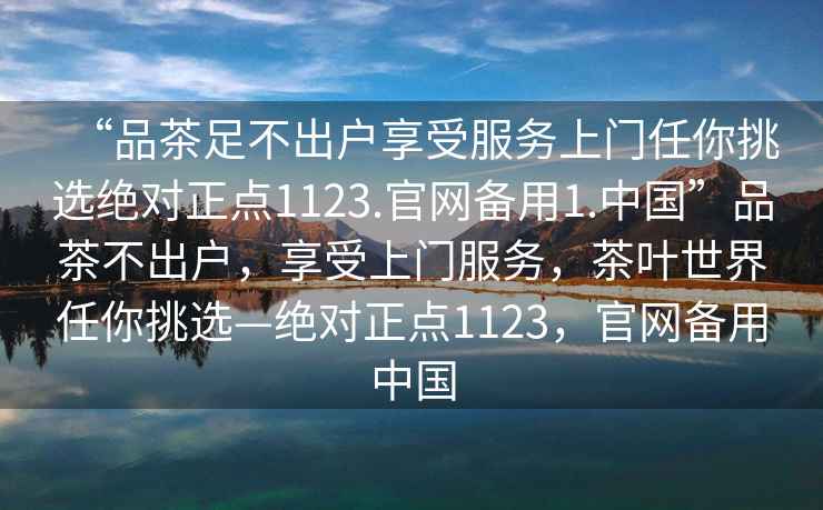 “品茶足不出戶享受服務(wù)上門(mén)任你挑選絕對(duì)正點(diǎn)1123.官網(wǎng)備用1.中國(guó)”品茶不出戶，享受上門(mén)服務(wù)，茶葉世界任你挑選—絕對(duì)正點(diǎn)1123，官網(wǎng)備用中國(guó)