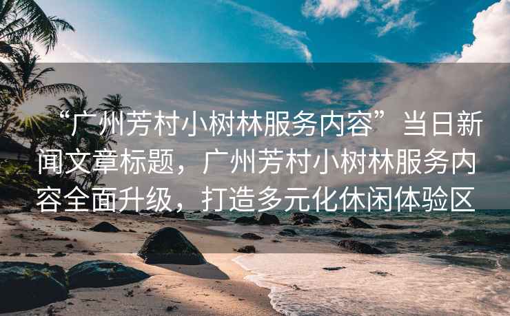 “廣州芳村小樹林服務內容”當日新聞文章標題，廣州芳村小樹林服務內容全面升級，打造多元化休閑體驗區